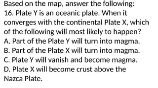 Based on the map, answer the following:
16. Plate Y is an oceanic plate. When it
converges with the continental Plate X, which
of the following will most likely to happen?
A. Part of the Plate Y will turn into magma.
B. Part of the Plate X will turn into magma.
C. Plate Y will vanish and become magma.
D. Plate X will become crust above the
Nazca Plate.
 
