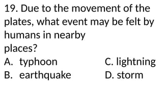 19. Due to the movement of the
plates, what event may be felt by
humans in nearby
places?
A. typhoon C. lightning
B. earthquake D. storm
 