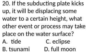 20. If the subducting plate kicks
up, it will be displacing some
water to a certain height, what
other event or process may take
place on the water surface?
A. tide C. eclipse
B. tsunami D. full moon
 