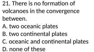 21. There is no formation of
volcanoes in the convergence
between.
A. two oceanic plates
B. two continental plates
C. oceanic and continental plates
D. none of these
 