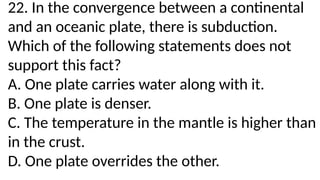 22. In the convergence between a continental
and an oceanic plate, there is subduction.
Which of the following statements does not
support this fact?
A. One plate carries water along with it.
B. One plate is denser.
C. The temperature in the mantle is higher than
in the crust.
D. One plate overrides the other.
 