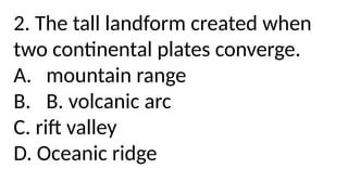 2. The tall landform created when
two continental plates converge.
A. mountain range
B. B. volcanic arc
C. rift valley
D. Oceanic ridge
 