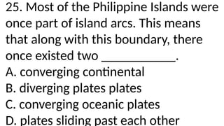 25. Most of the Philippine Islands were
once part of island arcs. This means
that along with this boundary, there
once existed two ___________.
A. converging continental
B. diverging plates plates
C. converging oceanic plates
D. plates sliding past each other
 