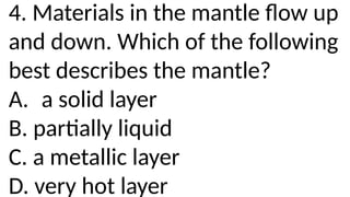 4. Materials in the mantle flow up
and down. Which of the following
best describes the mantle?
A. a solid layer
B. partially liquid
C. a metallic layer
D. very hot layer
 