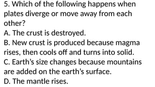 5. Which of the following happens when
plates diverge or move away from each
other?
A. The crust is destroyed.
B. New crust is produced because magma
rises, then cools off and turns into solid.
C. Earth’s size changes because mountains
are added on the earth’s surface.
D. The mantle rises.
 