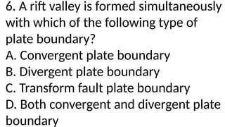 6. A rift valley is formed simultaneously
with which of the following type of
plate boundary?
A. Convergent plate boundary
B. Divergent plate boundary
C. Transform fault plate boundary
D. Both convergent and divergent plate
boundary
 