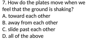 7. How do the plates move when we
feel that the ground is shaking?
A. toward each other
B. away from each other
C. slide past each other
D. all of the above
 