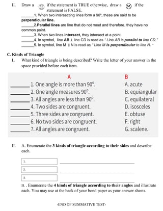 II. Draw a if the statement is TRUE otherwise, draw a if the
statement is FALSE.
______1. When two intersecting lines form a 90⁰, these are said to be
perpendicular line.
______2.Parallel lines are line that do not meet and therefore, they have no
common point.
______3. When two lines intersect, they intersect at a point.
______4. In symbol, line AB ⊥ line CD is read as “ Line AB is parallel to line CD.”
______5. In symbol, line M ∥ N is read as “ Line M is perpendicular to line N. “
C. Kinds of Triangle
I. What kind of triangle is being described? Write the letter of your answer in the
space provided before each item.
II. A. Enumerate the 3 kinds of triangle according to their sides and describe
each.
___________________________________
________________________________________
________________________________________
B. . Enumerate the 4 kinds of triangle according to their angles and illustrate
each. You may use at the back of your bond paper as your answer sheets.
-END OF SUMMATIVE TEST-
1.
2.
3.
 