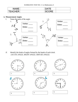 SUMMATIVE TEST NO. 3.1 in Mathematics 4
A. Measurement Angles
I. Name the parts of the angle.
1. 3.
2. 4 .
II. Identify the kinds of angles formed by the hands of each clock.
(ACUTE ANGLE, RIGHT ANGLE, OBTUSE ANGLE)
NAME DATE
TEACHER SCORE
Vertex: ____
Sides: _____
_____
Vertex: ____
Sides: _____
_____
Vertex: ____
Sides: _____
_____
Vertex: ____
Sides: _____
_____
1. 2. 3.
4.
5.
6.
 