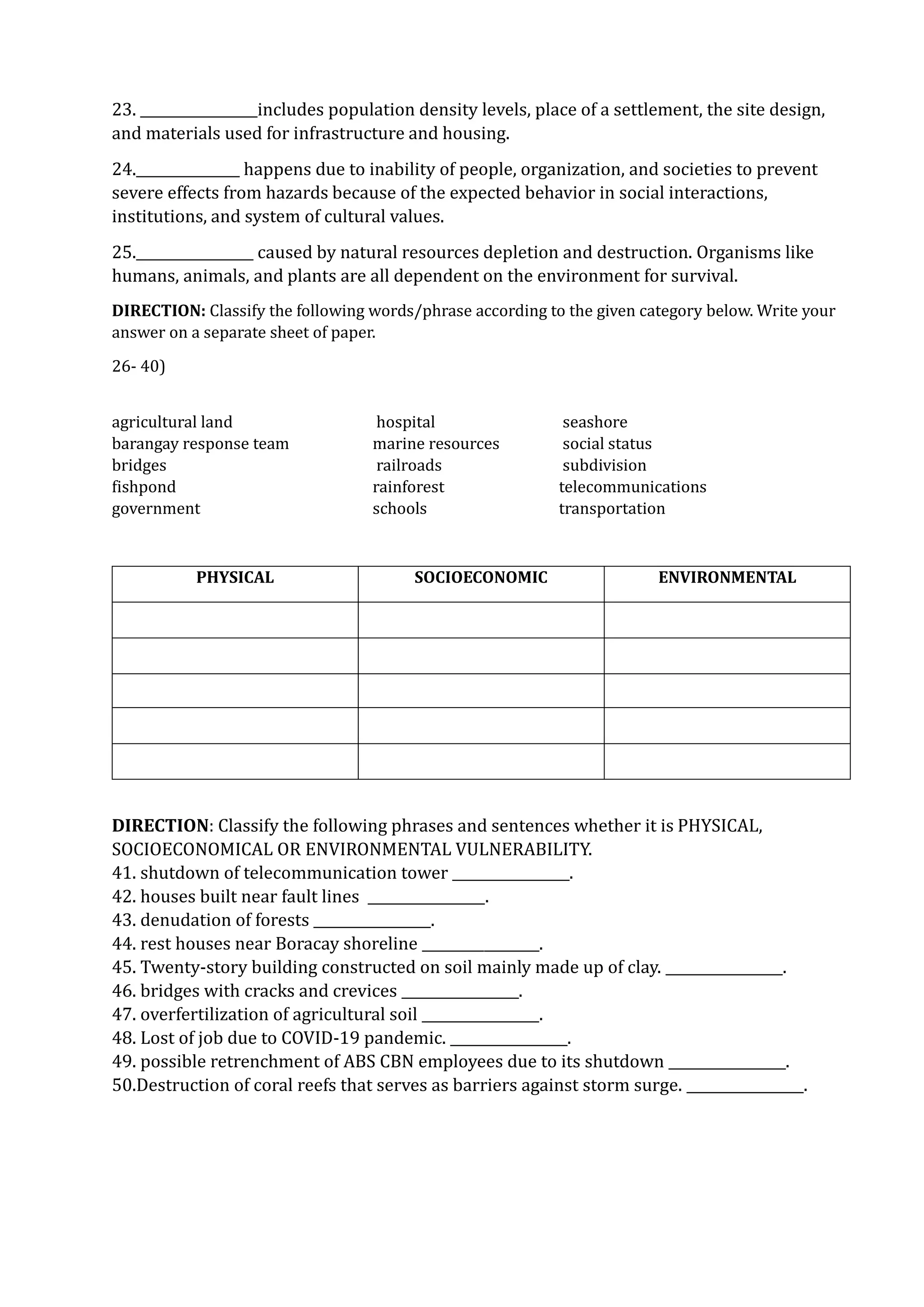 23. _________________includes population density levels, place of a settlement, the site design,
and materials used for infrastructure and housing.
24._______________ happens due to inability of people, organization, and societies to prevent
severe effects from hazards because of the expected behavior in social interactions,
institutions, and system of cultural values.
25._________________ caused by natural resources depletion and destruction. Organisms like
humans, animals, and plants are all dependent on the environment for survival.
DIRECTION: Classify the following words/phrase according to the given category below. Write your
answer on a separate sheet of paper.
26- 40)
agricultural land hospital seashore
barangay response team marine resources social status
bridges railroads subdivision
fishpond rainforest telecommunications
government schools transportation
PHYSICAL SOCIOECONOMIC ENVIRONMENTAL
DIRECTION: Classify the following phrases and sentences whether it is PHYSICAL,
SOCIOECONOMICAL OR ENVIRONMENTAL VULNERABILITY.
41. shutdown of telecommunication tower _________________.
42. houses built near fault lines _________________.
43. denudation of forests _________________.
44. rest houses near Boracay shoreline _________________.
45. Twenty-story building constructed on soil mainly made up of clay. _________________.
46. bridges with cracks and crevices _________________.
47. overfertilization of agricultural soil _________________.
48. Lost of job due to COVID-19 pandemic. _________________.
49. possible retrenchment of ABS CBN employees due to its shutdown _________________.
50.Destruction of coral reefs that serves as barriers against storm surge. _________________.
 