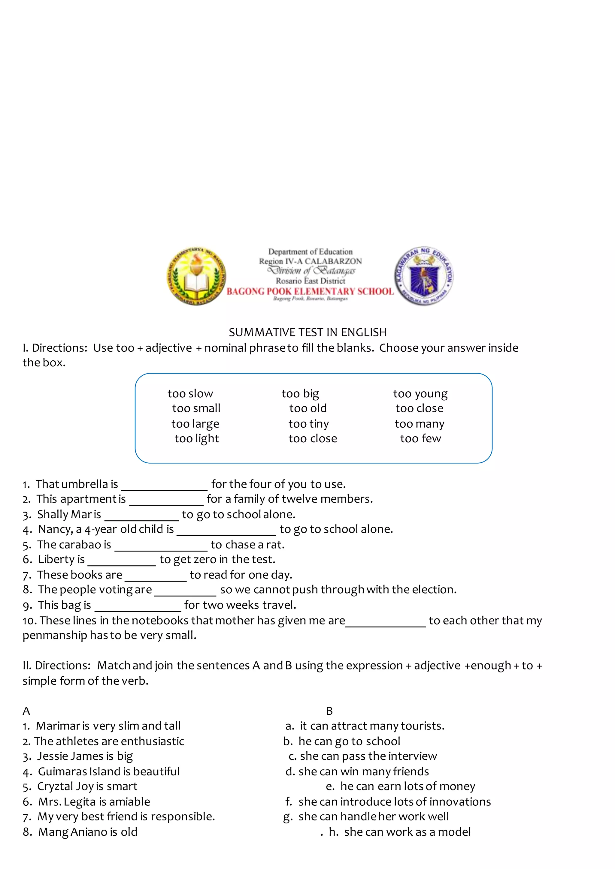SUMMATIVE TEST IN ENGLISH
I. Directions: Use too + adjective + nominal phraseto fill the blanks. Choose your answer inside
the box.
too slow too big too young
too small too old too close
too large too tiny too many
too light too close too few
1. Thatumbrella is ______________ for the four of you to use.
2. This apartmentis ____________ for a family of twelve members.
3. Shally Maris ____________ to go to schoolalone.
4. Nancy, a 4-year oldchild is ________________ to go to school alone.
5. The carabao is _______________ to chase a rat.
6. Liberty is ___________ to get zero in the test.
7. These books are __________ to read for one day.
8. The people votingare __________ so we cannotpush throughwith the election.
9. This bag is ______________ for two weeks travel.
10. These lines in the notebooks thatmother has given me are_____________ to each other that my
penmanship hasto be very small.
II. Directions: Matchand join the sentences A andB using the expression + adjective +enough+ to +
simple form of the verb.
A B
1. Marimaris very slim and tall a. it can attract many tourists.
2. The athletes are enthusiastic b. he can go to school
3. Jessie James is big c. she can pass the interview
4. GuimarasIsland is beautiful d. she can win many friends
5. Cryztal Joy is smart e. he can earn lotsof money
6. Mrs.Legita is amiable f. she can introduce lotsof innovations
7. My very best friend is responsible. g. she can handleher work well
8. MangAniano is old . h. she can work as a model
 