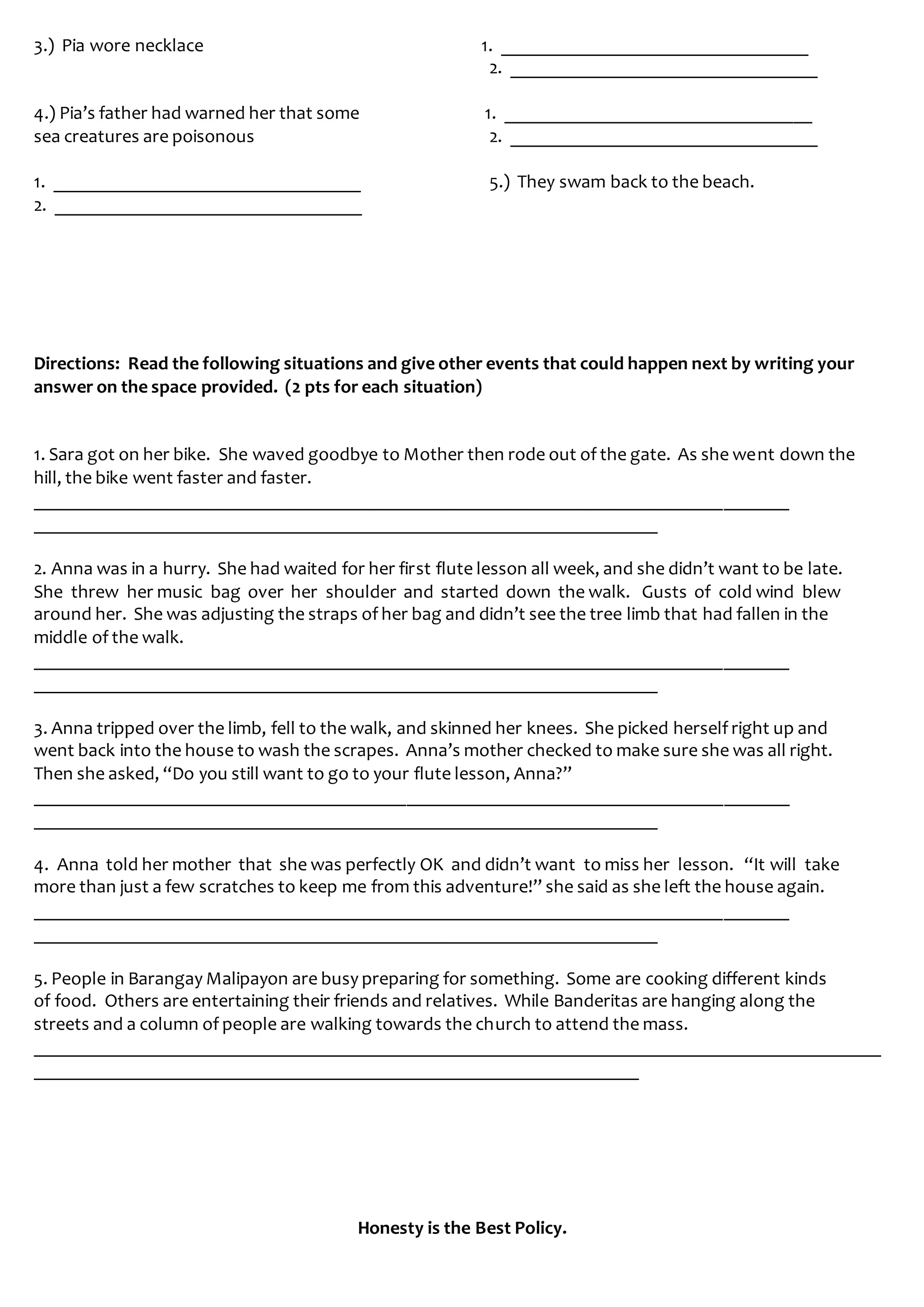3.) Pia wore necklace 1. _________________________________
2. _________________________________
4.) Pia’s father had warned her that some 1. _________________________________
sea creatures are poisonous 2. _________________________________
1. _________________________________ 5.) They swam back to the beach.
2. _________________________________
Directions: Read the following situations and give other events that could happen next by writing your
answer on the space provided. (2 pts for each situation)
1. Sara got on her bike. She waved goodbye to Mother then rode out of the gate. As she went down the
hill, the bike went faster and faster.
_________________________________________________________________________________
___________________________________________________________________
2. Anna was in a hurry. She had waited for her first flute lesson all week, and she didn’t want to be late.
She threw her music bag over her shoulder and started down the walk. Gusts of cold wind blew
around her. She was adjusting the straps of her bag and didn’t see the tree limb that had fallen in the
middle of the walk.
_________________________________________________________________________________
___________________________________________________________________
3. Anna tripped over the limb, fell to the walk, and skinned her knees. She picked herself right up and
went back into the house to wash the scrapes. Anna’s mother checked to make sure she was all right.
Then she asked, “Do you still want to go to your flute lesson, Anna?”
_________________________________________________________________________________
___________________________________________________________________
4. Anna told her mother that she was perfectly OK and didn’t want to miss her lesson. “It will take
more than just a few scratches to keep me from this adventure!” she said as she left the house again.
_________________________________________________________________________________
___________________________________________________________________
5. People in Barangay Malipayon are busy preparing for something. Some are cooking different kinds
of food. Others are entertaining their friends and relatives. While Banderitas are hanging along the
streets and a column of people are walking towards the church to attend the mass.
___________________________________________________________________________________________
_________________________________________________________________
Honesty is the Best Policy.
 