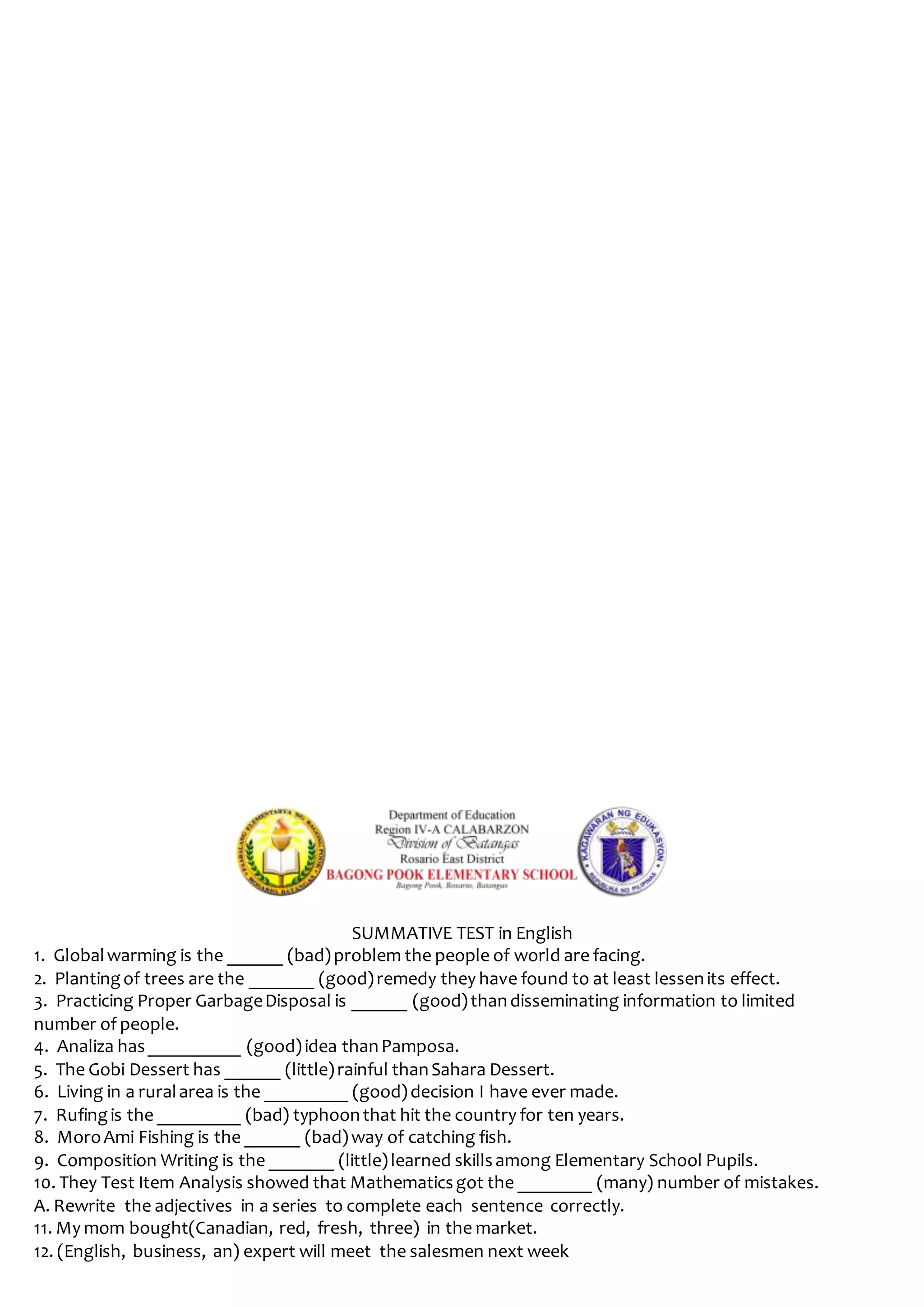 SUMMATIVE TEST in English
1. Globalwarming is the ______ (bad)problem the people of world are facing.
2. Plantingof trees are the _______ (good)remedy they have found to at least lessenits effect.
3. Practicing Proper GarbageDisposal is ______ (good)thandisseminating information to limited
number of people.
4. Analiza has__________ (good)idea thanPamposa.
5. The Gobi Dessert has ______ (little)rainful thanSahara Dessert.
6. Living in a ruralarea is the _________ (good)decision I have ever made.
7. Rufingis the _________ (bad) typhoonthat hit the country for ten years.
8. MoroAmi Fishing is the ______ (bad)way of catching fish.
9. Composition Writing is the _______ (little)learned skillsamong Elementary School Pupils.
10. They Test Item Analysis showed that Mathematicsgot the ________ (many) number of mistakes.
A. Rewrite the adjectives in a series to complete each sentence correctly.
11. My mom bought(Canadian, red, fresh, three) in the market.
12. (English, business, an) expert will meet the salesmen next week
 