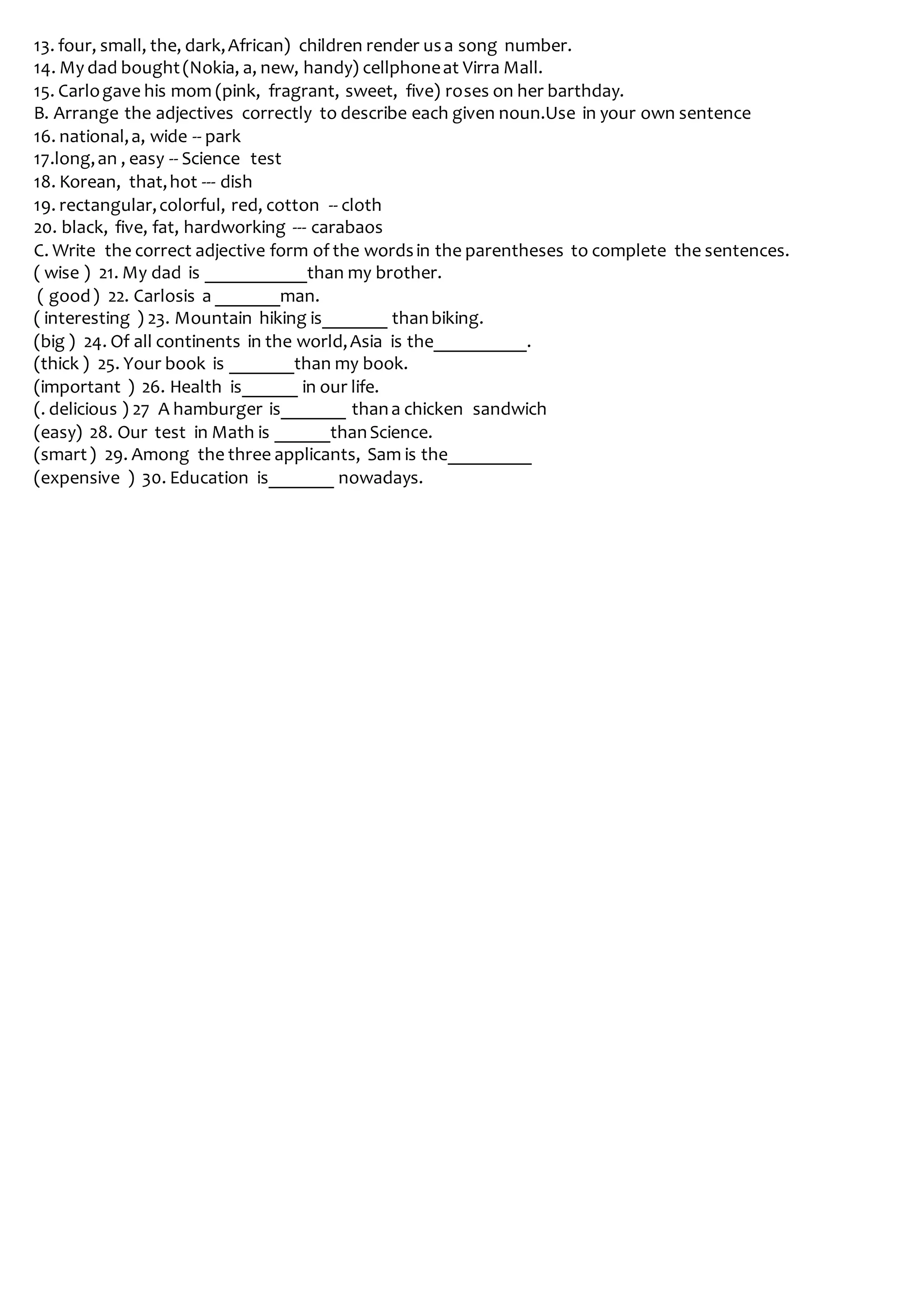13. four, small, the, dark,African) children render usa song number.
14. My dad bought(Nokia, a, new, handy) cellphoneat Virra Mall.
15. Carlogave his mom (pink, fragrant, sweet, five) roses on her barthday.
B. Arrange the adjectives correctly to describe each given noun.Use in your own sentence
16. national,a, wide -- park
17.long,an , easy -- Science test
18. Korean, that,hot --- dish
19. rectangular,colorful, red, cotton -- cloth
20. black, five, fat, hardworking --- carabaos
C. Write the correct adjective form of the wordsin the parentheses to complete the sentences.
( wise ) 21. My dad is ___________than my brother.
( good) 22. Carlosis a _______man.
( interesting ) 23. Mountain hiking is_______ thanbiking.
(big ) 24. Of all continents in the world,Asia is the__________.
(thick ) 25. Your book is _______than my book.
(important ) 26. Health is______ in our life.
(. delicious ) 27 A hamburger is_______ thana chicken sandwich
(easy) 28. Our test in Math is ______thanScience.
(smart) 29. Among the three applicants, Sam is the_________
(expensive ) 30. Education is_______ nowadays.
 