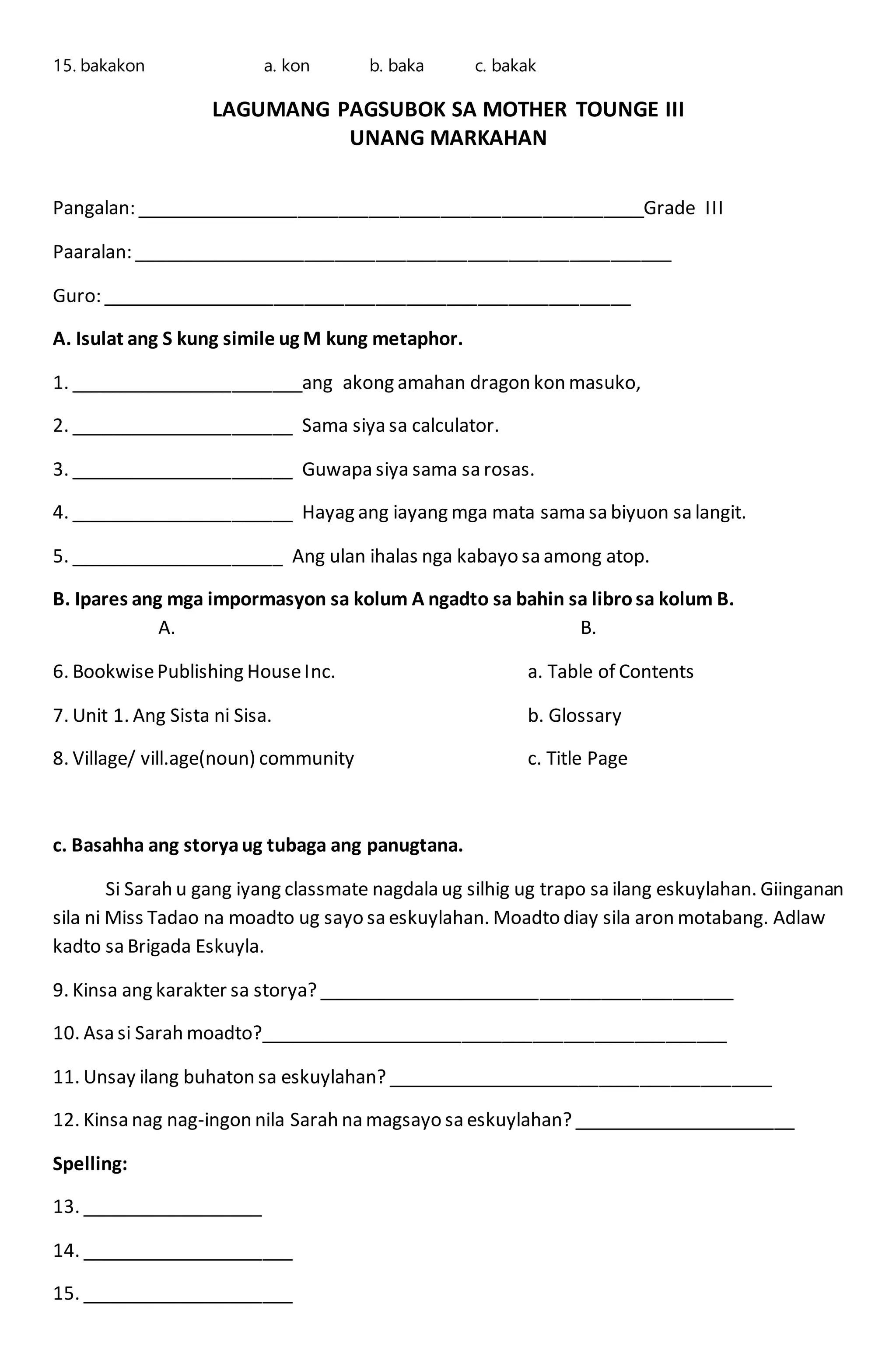 15. bakakon a. kon b. baka c. bakak
LAGUMANG PAGSUBOK SA MOTHER TOUNGE III
UNANG MARKAHAN
Pangalan: __________________________________________________Grade III
Paaralan: _____________________________________________________
Guro: ____________________________________________________
A. Isulat ang S kung simile ug M kung metaphor.
1. _______________________ang akong amahan dragon kon masuko,
2. ______________________ Sama siya sa calculator.
3. ______________________ Guwapa siya sama sa rosas.
4. ______________________ Hayag ang iayang mga mata sama sa biyuon sa langit.
5. _____________________ Ang ulan ihalas nga kabayo sa among atop.
B. Ipares ang mga impormasyon sa kolum A ngadto sa bahin sa librosa kolum B.
A. B.
6. BookwisePublishing HouseInc. a. Table of Contents
7. Unit 1. Ang Sista ni Sisa. b. Glossary
8. Village/ vill.age(noun) community c. Title Page
c. Basahha ang storyaug tubaga ang panugtana.
Si Sarah u gang iyang classmate nagdala ug silhig ug trapo sa ilang eskuylahan. Giinganan
sila ni Miss Tadao na moadto ug sayo sa eskuylahan. Moadto diay sila aron motabang. Adlaw
kadto sa Brigada Eskuyla.
9. Kinsa ang karakter sa storya? _________________________________________
10. Asa si Sarah moadto?______________________________________________
11. Unsay ilang buhaton sa eskuylahan? ______________________________________
12. Kinsa nag nag-ingon nila Sarah na magsayo sa eskuylahan? ______________________
Spelling:
13. __________________
14. _____________________
15. _____________________
 
