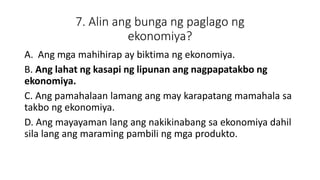 7. Alin ang bunga ng paglago ng
ekonomiya?
A. Ang mga mahihirap ay biktima ng ekonomiya.
B. Ang lahat ng kasapi ng lipunan ang nagpapatakbo ng
ekonomiya.
C. Ang pamahalaan lamang ang may karapatang mamahala sa
takbo ng ekonomiya.
D. Ang mayayaman lang ang nakikinabang sa ekonomiya dahil
sila lang ang maraming pambili ng mga produkto.
 