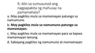 9. Alin sa sumusunod ang
nagpapakita ng mahusay na
pamamahala?
a. May pagkilos mula sa mamamayan patungo sa
namumuno.
b. May pagkilos mula sa namumuno patungo sa
mamamayan.
c. May pagkilos mula sa mamamayan para sa kapwa
mamamayan lamang
d. Sabayang pagkilos ng namumuno at mamamayan
 