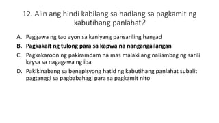 12. Alin ang hindi kabilang sa hadlang sa pagkamit ng
kabutihang panlahat?
A. Paggawa ng tao ayon sa kaniyang pansariling hangad
B. Pagkakait ng tulong para sa kapwa na nangangailangan
C. Pagkakaroon ng pakiramdam na mas malaki ang naiiambag ng sarili
kaysa sa nagagawa ng iba
D. Pakikinabang sa benepisyong hatid ng kabutihang panlahat subalit
pagtanggi sa pagbabahagi para sa pagkamit nito
 