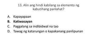 13. Alin ang hindi kabilang sa elemento ng
kabutihang panlahat?
A. Kapayapaan
B. Katiwasayan
C. Paggalang sa indibidwal na tao
D. Tawag ng katarungan o kapakanang panlipunan
 