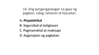 14. Ang pangangailangan na gaya ng
pagkain, tubig, tahanan at kasuotan.
A. Pisyolohikal
B. Seguridad at kaligtasan
C. Pagmamahal at makisapi
D. Kaganapan ng pagkatao
 