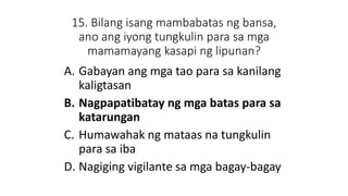15. Bilang isang mambabatas ng bansa,
ano ang iyong tungkulin para sa mga
mamamayang kasapi ng lipunan?
A. Gabayan ang mga tao para sa kanilang
kaligtasan
B. Nagpapatibatay ng mga batas para sa
katarungan
C. Humawahak ng mataas na tungkulin
para sa iba
D. Nagiging vigilante sa mga bagay-bagay
 