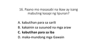 16. Paano mo masasabi na ikaw ay isang
mabuting kasapi ng lipunan?
A. kabutihan para sa sarili
B. kakainin sa susunod na mga araw
C. kabutihan para sa iba
D. maka-mundong mga Gawain
 
