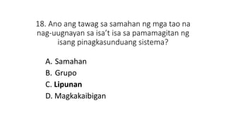 18. Ano ang tawag sa samahan ng mga tao na
nag-uugnayan sa isa’t isa sa pamamagitan ng
isang pinagkasunduang sistema?
A. Samahan
B. Grupo
C. Lipunan
D. Magkakaibigan
 