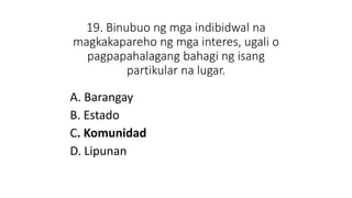 19. Binubuo ng mga indibidwal na
magkakapareho ng mga interes, ugali o
pagpapahalagang bahagi ng isang
partikular na lugar.
A. Barangay
B. Estado
C. Komunidad
D. Lipunan
 