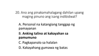 20. Ano ang pinakamahalagang dahilan upang
maging pinuno ang isang indibidwal?
A. Personal na katangiang tanggap ng
pamayanan
B. Anking talino at kakayahan sa
pamumuno
C. Pagkapanalo sa halalan
D. Kakayahang gumawa ng batas
 