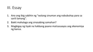 III. Essay
1. Ano ang ibig sabihin ng “walang sinuman ang nabubuhay para sa
sarili lamang”.
2. Bakit mahalaga ang sinasabing samahan?
3. Magbigay ng tiyak na hakbang paano maiisasaayos ang ekonomiya
ng bansa.
 