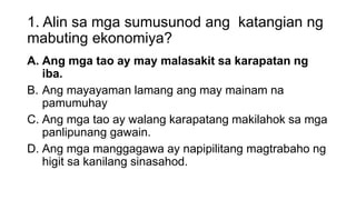 1. Alin sa mga sumusunod ang katangian ng
mabuting ekonomiya?
A. Ang mga tao ay may malasakit sa karapatan ng
iba.
B. Ang mayayaman lamang ang may mainam na
pamumuhay
C. Ang mga tao ay walang karapatang makilahok sa mga
panlipunang gawain.
D. Ang mga manggagawa ay napipilitang magtrabaho ng
higit sa kanilang sinasahod.
 