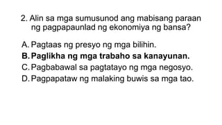2. Alin sa mga sumusunod ang mabisang paraan
ng pagpapaunlad ng ekonomiya ng bansa?
A. Pagtaas ng presyo ng mga bilihin.
B.Paglikha ng mga trabaho sa kanayunan.
C.Pagbabawal sa pagtatayo ng mga negosyo.
D.Pagpapataw ng malaking buwis sa mga tao.
 