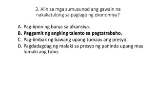 3. Alin sa mga sumusunod ang gawain na
nakakatulong sa paglago ng ekonomiya?
A. Pag-iipon ng barya sa alkansiya.
B. Paggamit ng angking talento sa pagtatrabaho.
C. Pag-iimbak ng bawang upang tumaas ang presyo.
D. Pagdadagdag ng malaki sa presyo ng paninda upang mas
lumaki ang tubo.
 