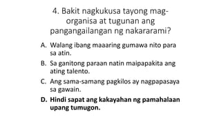 4. Bakit nagkukusa tayong mag-
organisa at tugunan ang
pangangailangan ng nakararami?
A. Walang ibang maaaring gumawa nito para
sa atin.
B. Sa ganitong paraan natin maipapakita ang
ating talento.
C. Ang sama-samang pagkilos ay nagpapasaya
sa gawain.
D. Hindi sapat ang kakayahan ng pamahalaan
upang tumugon.
 