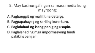 5. May kasinungalingan sa mass media kung
mayroong:
A. Pagbanggit ng maliliit na detalye.
B. Pagpapahayag ng sariling kuro-kuro.
C. Paglalahad ng isang panig ng usapin.
D.Paglalahad ng mga impormasyong hindi
pakikinabangan
 