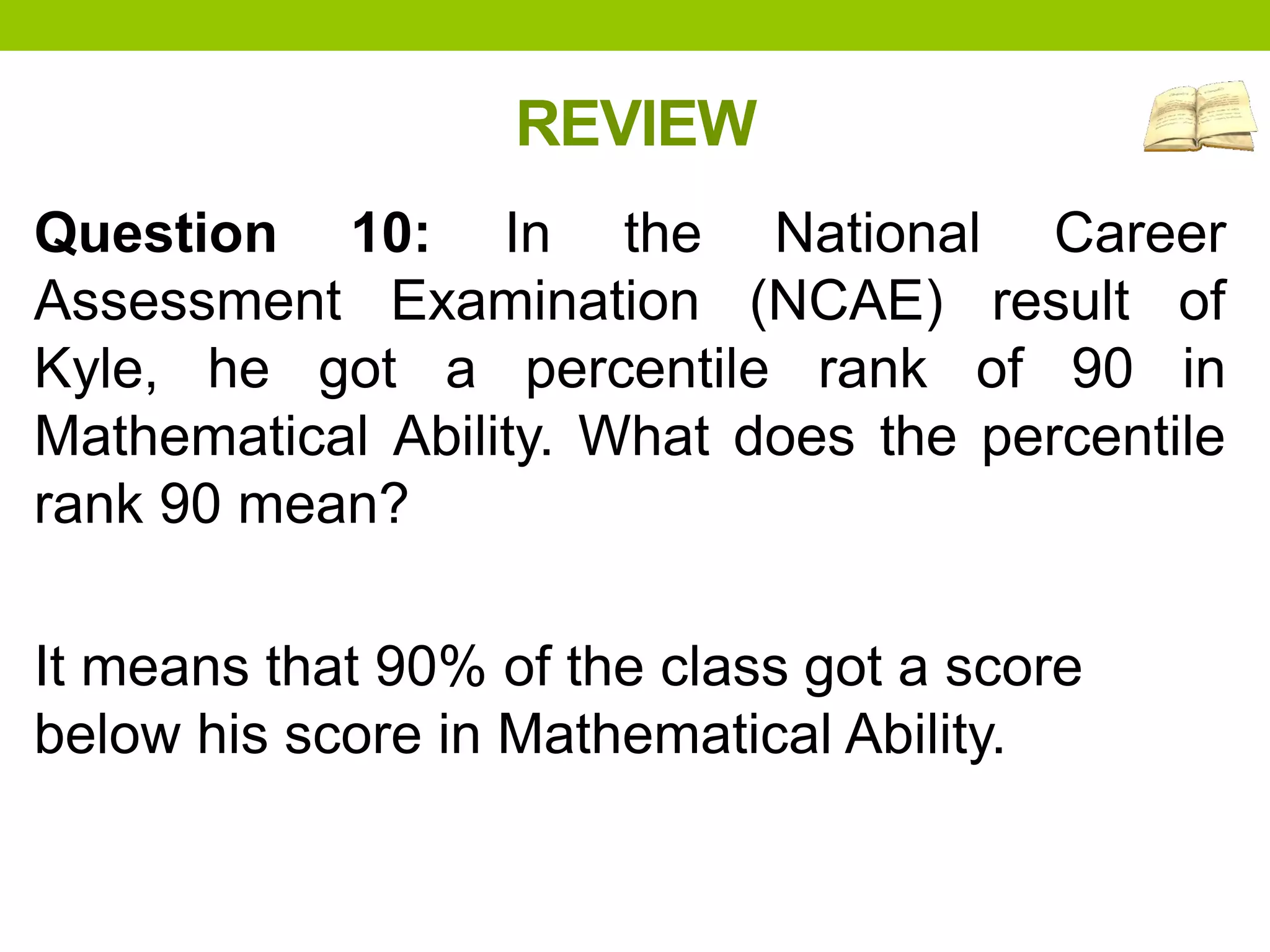 REVIEW
Question 10: In the National Career
Assessment Examination (NCAE) result of
Kyle, he got a percentile rank of 90 in
Mathematical Ability. What does the percentile
rank 90 mean?
It means that 90% of the class got a score
below his score in Mathematical Ability.
 