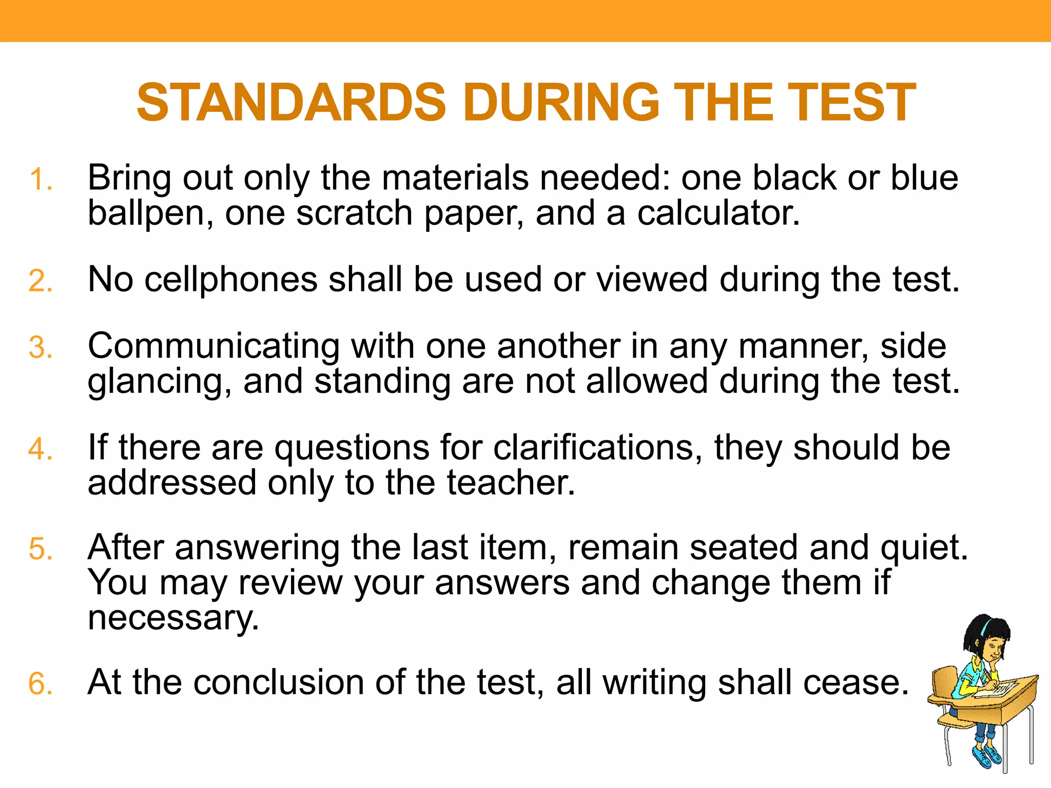 STANDARDS DURING THE TEST
1. Bring out only the materials needed: one black or blue
ballpen, one scratch paper, and a calculator.
2. No cellphones shall be used or viewed during the test.
3. Communicating with one another in any manner, side
glancing, and standing are not allowed during the test.
4. If there are questions for clarifications, they should be
addressed only to the teacher.
5. After answering the last item, remain seated and quiet.
You may review your answers and change them if
necessary.
6. At the conclusion of the test, all writing shall cease.
 