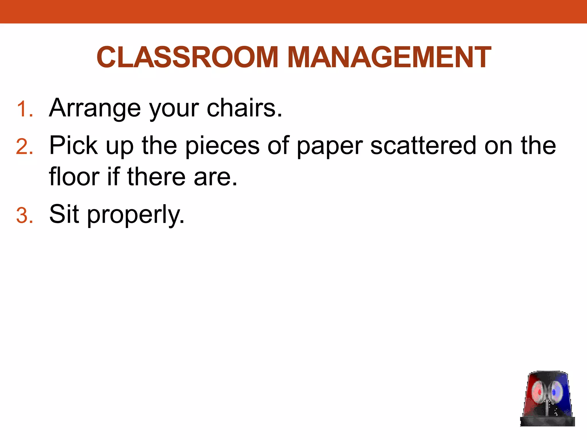 CLASSROOM MANAGEMENT
1. Arrange your chairs.
2. Pick up the pieces of paper scattered on the
floor if there are.
3. Sit properly.
 