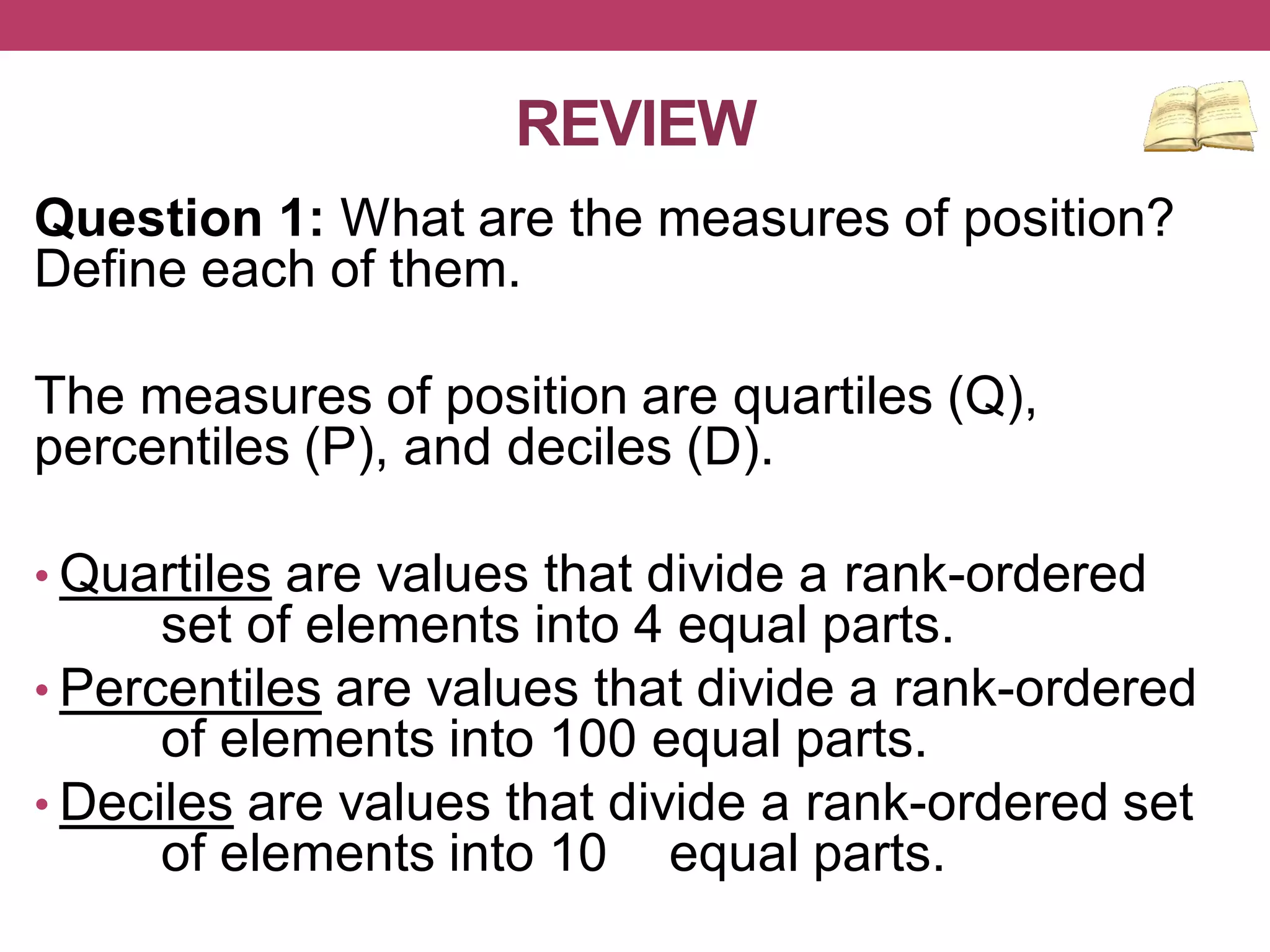 REVIEW
Question 1: What are the measures of position?
Define each of them.
The measures of position are quartiles (Q),
percentiles (P), and deciles (D).
• Quartiles are values that divide a rank-ordered
set of elements into 4 equal parts.
• Percentiles are values that divide a rank-ordered
of elements into 100 equal parts.
• Deciles are values that divide a rank-ordered set
of elements into 10 equal parts.
 