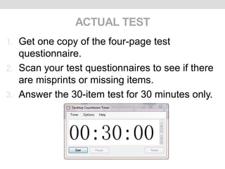 ACTUAL TEST
1. Get one copy of the four-page test
questionnaire.
2. Scan your test questionnaires to see if there
are misprints or missing items.
3. Answer the 30-item test for 30 minutes only.
 
