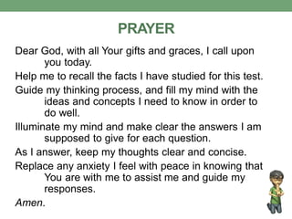 PRAYER
Dear God, with all Your gifts and graces, I call upon
you today.
Help me to recall the facts I have studied for this test.
Guide my thinking process, and fill my mind with the
ideas and concepts I need to know in order to
do well.
Illuminate my mind and make clear the answers I am
supposed to give for each question.
As I answer, keep my thoughts clear and concise.
Replace any anxiety I feel with peace in knowing that
You are with me to assist me and guide my
responses.
Amen.
 