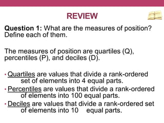 REVIEW
Question 1: What are the measures of position?
Define each of them.
The measures of position are quartiles (Q),
percentiles (P), and deciles (D).
• Quartiles are values that divide a rank-ordered
set of elements into 4 equal parts.
• Percentiles are values that divide a rank-ordered
of elements into 100 equal parts.
• Deciles are values that divide a rank-ordered set
of elements into 10 equal parts.
 