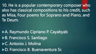 10. He is a popular contemporary composer who
also has classical compositions to his credit, such
as Misa, Four poems for Soprano and Piano, and
Te Deum.
A. Raymundo Cipriano P. Cayabyab
B. Francisco S. Santiago
C. Antonio J. Molina
D. Francisco B. Buenaventura Sr.
 