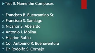 Test II. Name the Composer.
1. Francisco B. Buencamino Sr.
2. Francisco S. Santiago
3. Nicanor S. Abelardo
4. Antonio J. Molina
5. Hilarion Rubio
6. Col. Antonino R. Buenaventura
7. Dr. Rodolfo S. Cornejo
 