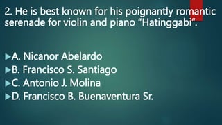 2. He is best known for his poignantly romantic
serenade for violin and piano “Hatinggabi”.
A. Nicanor Abelardo
B. Francisco S. Santiago
C. Antonio J. Molina
D. Francisco B. Buenaventura Sr.
 