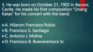 3. He was born on October 21, 1902 in Bacoor,
Cavite. He made his first composition “Unang
Katas” for his concert with the band.
A. Hilarion Francisco Rubio
B. Francisco S. Santiago
C. Antonio J. Molina
D. Francisco B. Buenaventura Sr.
 