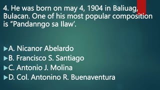 4. He was born on may 4, 1904 in Baliuag,
Bulacan. One of his most popular composition
is “Pandanngo sa Ilaw’.
A. Nicanor Abelardo
B. Francisco S. Santiago
C. Antonio J. Molina
D. Col. Antonino R. Buenaventura
 