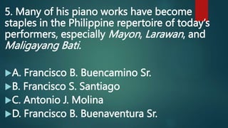 5. Many of his piano works have become
staples in the Philippine repertoire of today’s
performers, especially Mayon, Larawan, and
Maligayang Bati.
A. Francisco B. Buencamino Sr.
B. Francisco S. Santiago
C. Antonio J. Molina
D. Francisco B. Buenaventura Sr.
 