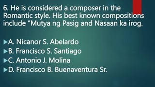 6. He is considered a composer in the
Romantic style. His best known compositions
include “Mutya ng Pasig and Nasaan ka irog.
A. Nicanor S. Abelardo
B. Francisco S. Santiago
C. Antonio J. Molina
D. Francisco B. Buenaventura Sr.
 