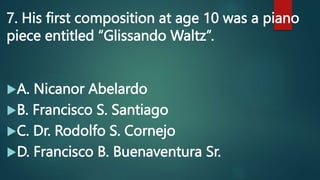 7. His first composition at age 10 was a piano
piece entitled “Glissando Waltz”.
A. Nicanor Abelardo
B. Francisco S. Santiago
C. Dr. Rodolfo S. Cornejo
D. Francisco B. Buenaventura Sr.
 